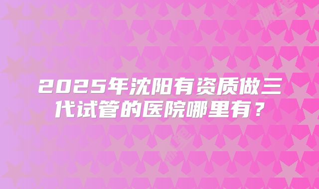 2025年沈阳有资质做三代试管的医院哪里有？