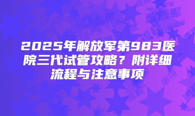 2025年解放军第983医院三代试管攻略？附详细流程与注意事项