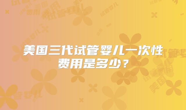 美国三代试管婴儿一次性费用是多少？