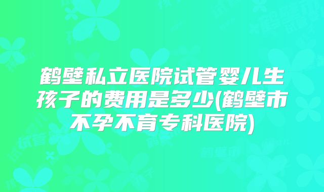 鹤壁私立医院试管婴儿生孩子的费用是多少(鹤壁市不孕不育专科医院)