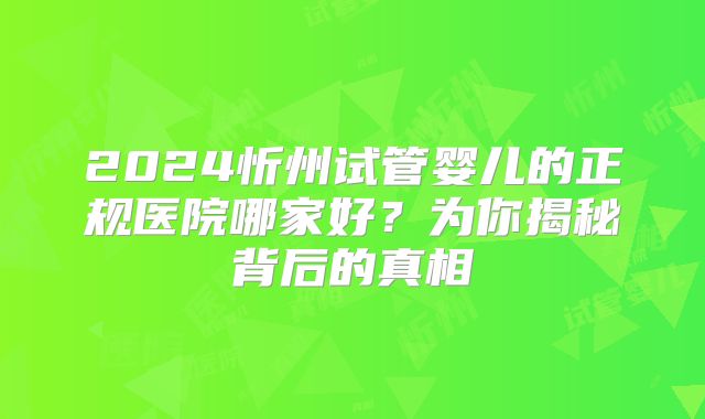 2024忻州试管婴儿的正规医院哪家好？为你揭秘背后的真相