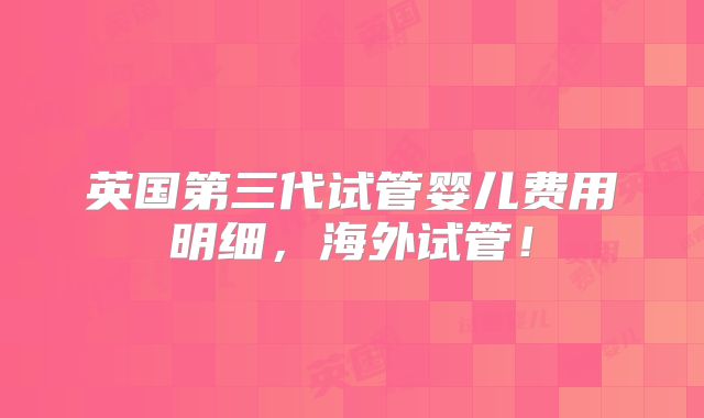 英国第三代试管婴儿费用明细,海外试管!
