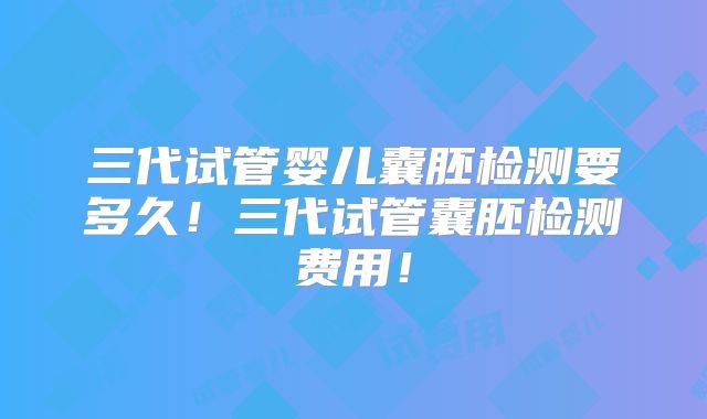 三代试管婴儿囊胚检测要多久！三代试管囊胚检测费用！