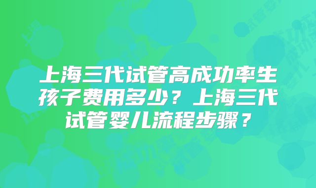 上海三代试管高成功率生孩子费用多少？上海三代试管婴儿流程步骤？