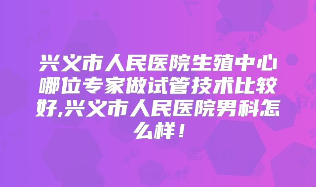 兴义市人民医院生殖中心哪位专家做试管技术比较好,兴义市人民医院男科怎么样！
