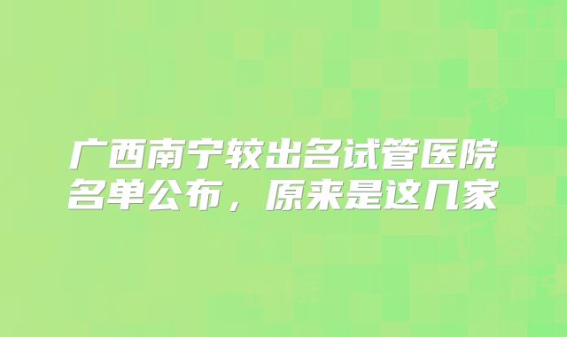 广西南宁较出名试管医院名单公布，原来是这几家