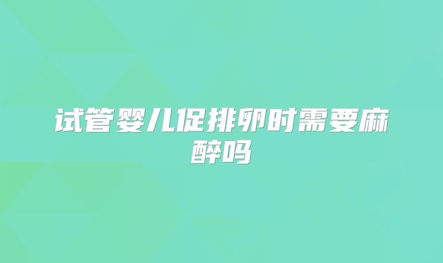试管婴儿促排卵时需要麻醉吗