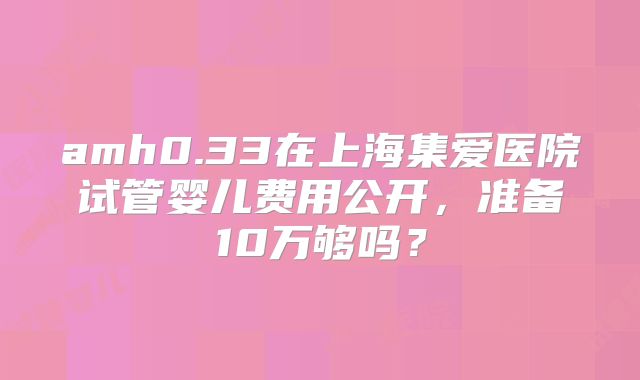 amh0.33在上海集爱医院试管婴儿费用公开，准备10万够吗？