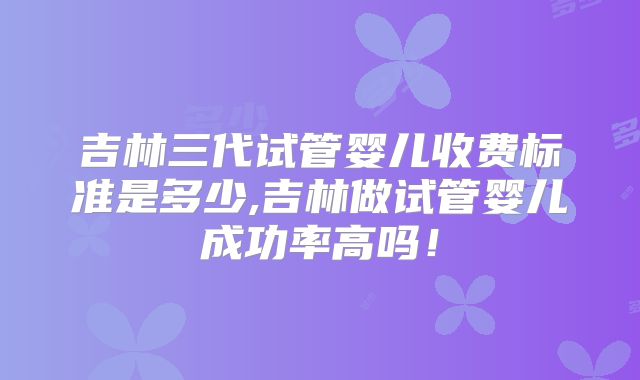 吉林三代试管婴儿收费标准是多少,吉林做试管婴儿成功率高吗！