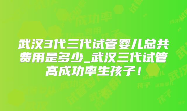 武汉3代三代试管婴儿总共费用是多少_武汉三代试管高成功率生孩子！