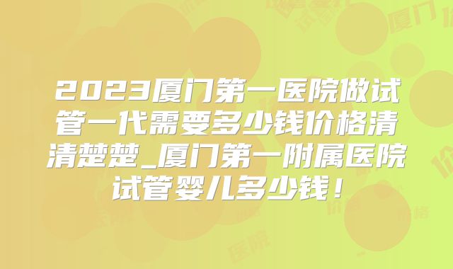 2023厦门第一医院做试管一代需要多少钱价格清清楚楚_厦门第一附属医院试管婴儿多少钱！