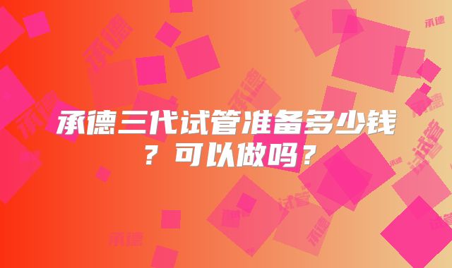 承德三代试管准备多少钱?可以做吗?