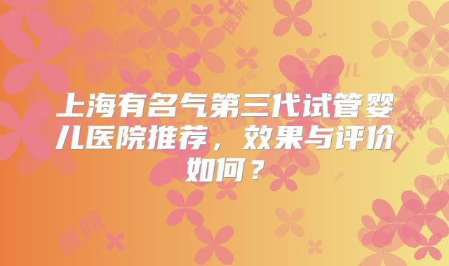 上海有名气第三代试管婴儿医院推荐，效果与评价如何？