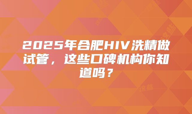 2025年合肥HIV洗精做试管，这些口碑机构你知道吗？