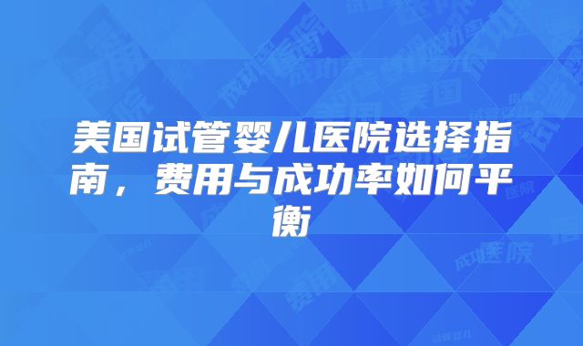 美国试管婴儿医院选择指南,费用与成功率如何平衡