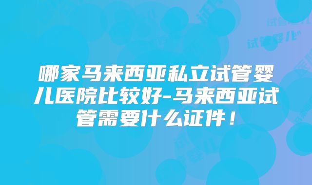 哪家马来西亚私立试管婴儿医院比较好-马来西亚试管需要什么证件！