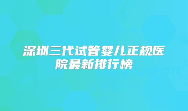 深圳三代试管婴儿正规医院最新排行榜