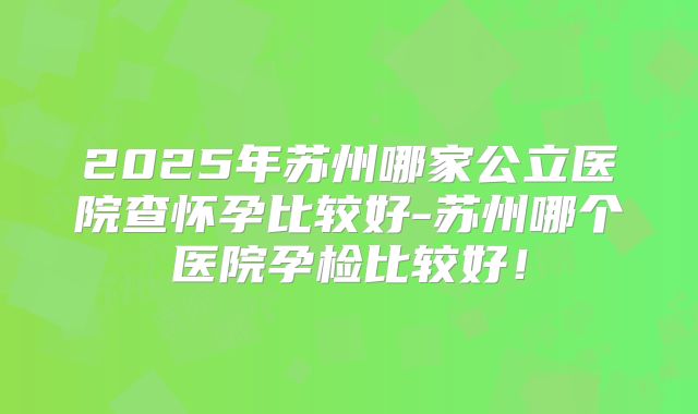 2025年苏州哪家公立医院查怀孕比较好-苏州哪个医院孕检比较好！