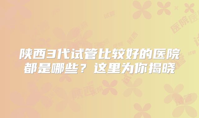陕西3代试管比较好的医院都是哪些？这里为你揭晓