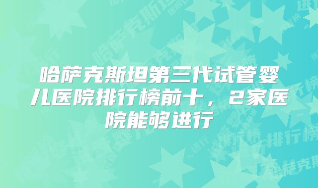 哈萨克斯坦第三代试管婴儿医院排行榜前十，2家医院能够进行