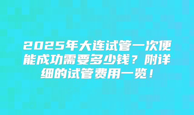 2025年大连试管一次便能成功需要多少钱？附详细的试管费用一览！