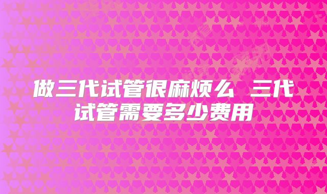 做三代试管很麻烦么 三代试管需要多少费用