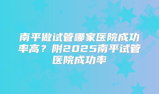 南平做试管哪家医院成功率高?附2025南平试管医院成功率
