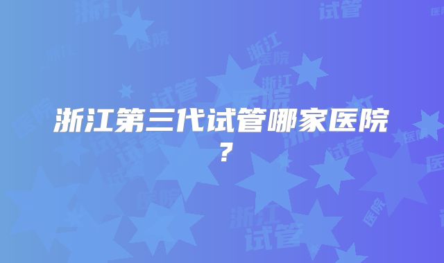 浙江第三代试管哪家医院?