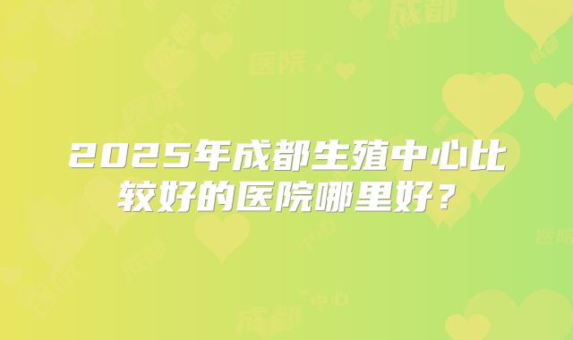 2025年成都生殖中心比较好的医院哪里好？