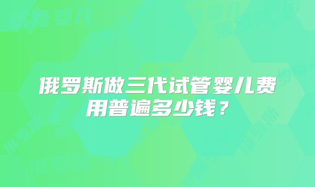 俄罗斯做三代试管婴儿费用普遍多少钱?