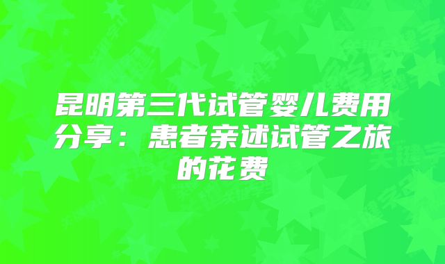 昆明第三代试管婴儿费用分享：患者亲述试管之旅的花费