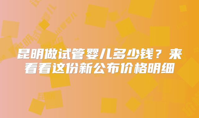 昆明做试管婴儿多少钱？来看看这份新公布价格明细