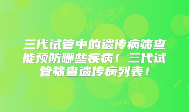 三代试管中的遗传病筛查能预防哪些疾病！三代试管筛查遗传病列表！