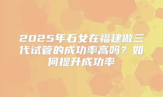 2025年石女在福建做三代试管的成功率高吗？如何提升成功率