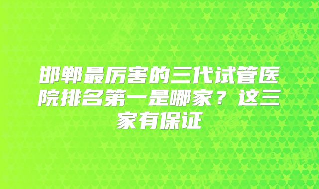 邯郸最厉害的三代试管医院排名第一是哪家？这三家有保证