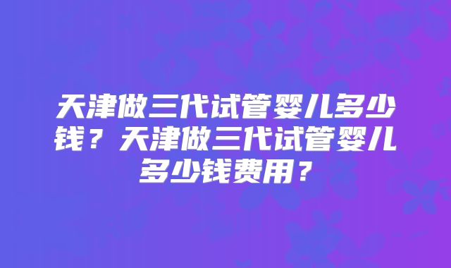 天津做三代试管婴儿多少钱?天津做三代试管婴儿多少钱费用?