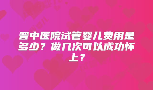 晋中医院试管婴儿费用是多少?做几次可以成功怀上?