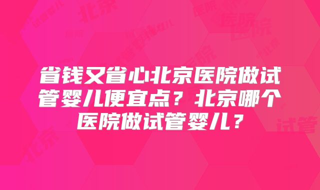 省钱又省心北京医院做试管婴儿便宜点?北京哪个医院做试管婴儿?