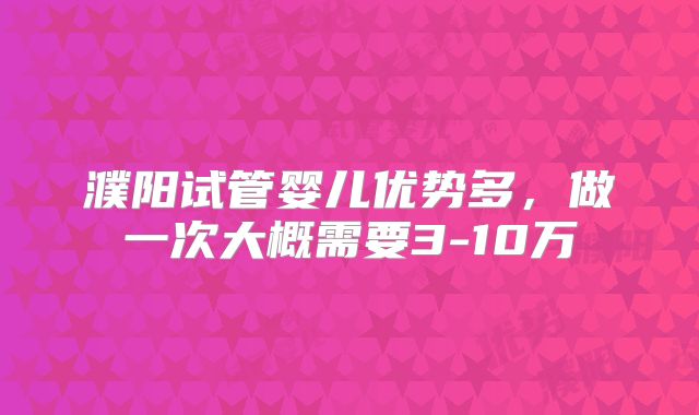 濮阳试管婴儿优势多，做一次大概需要3-10万
