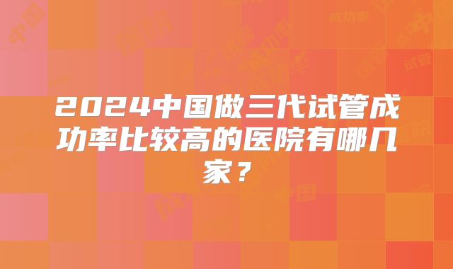 2024中国做三代试管成功率比较高的医院有哪几家？