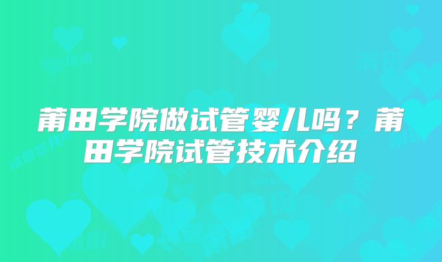 莆田学院做试管婴儿吗？莆田学院试管技术介绍