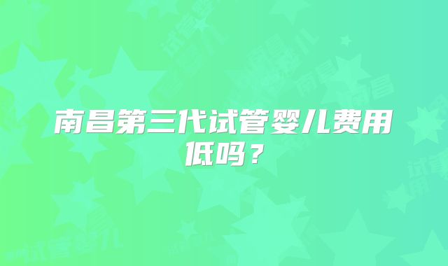 南昌第三代试管婴儿费用低吗?