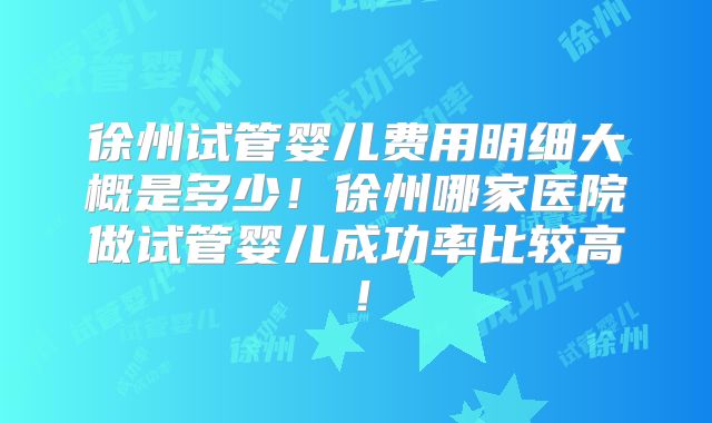 徐州试管婴儿费用明细大概是多少！徐州哪家医院做试管婴儿成功率比较高！