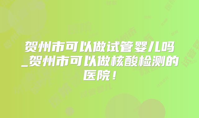 贺州市可以做试管婴儿吗_贺州市可以做核酸检测的医院！