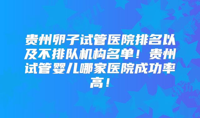 贵州卵子试管医院排名以及不排队机构名单!贵州试管婴儿哪家医院成功率高!