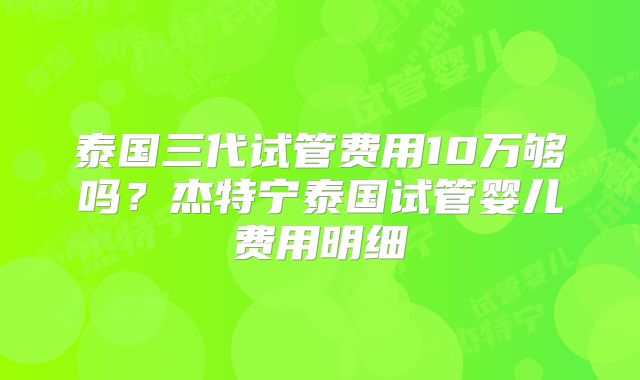 泰国三代试管费用10万够吗？杰特宁泰国试管婴儿费用明细