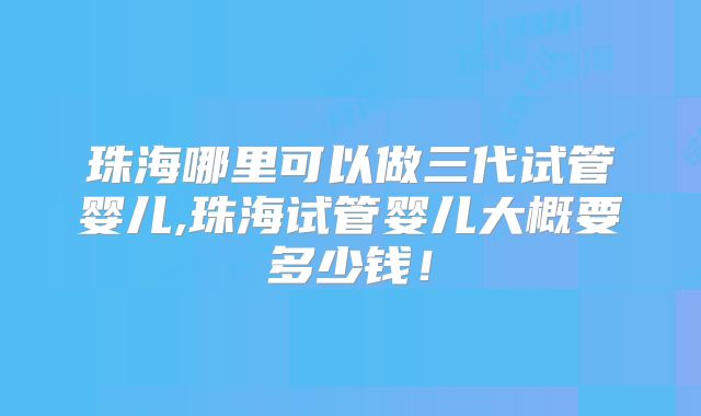 珠海哪里可以做三代试管婴儿,珠海试管婴儿大概要多少钱!