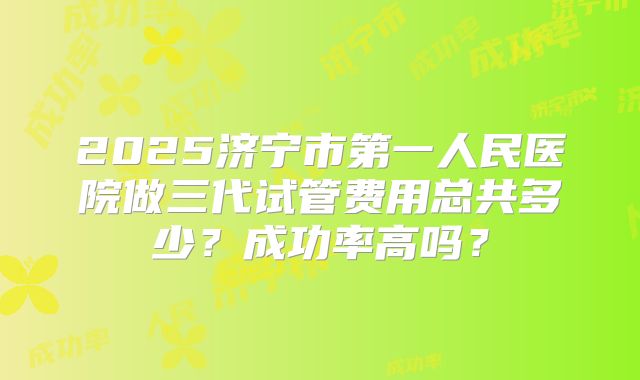 2025济宁市第一人民医院做三代试管费用总共多少?成功率高吗?