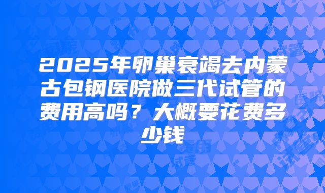 2025年卵巢衰竭去内蒙古包钢医院做三代试管的费用高吗？大概要花费多少钱