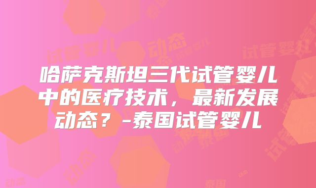 哈萨克斯坦三代试管婴儿中的医疗技术，最新发展动态？-泰国试管婴儿